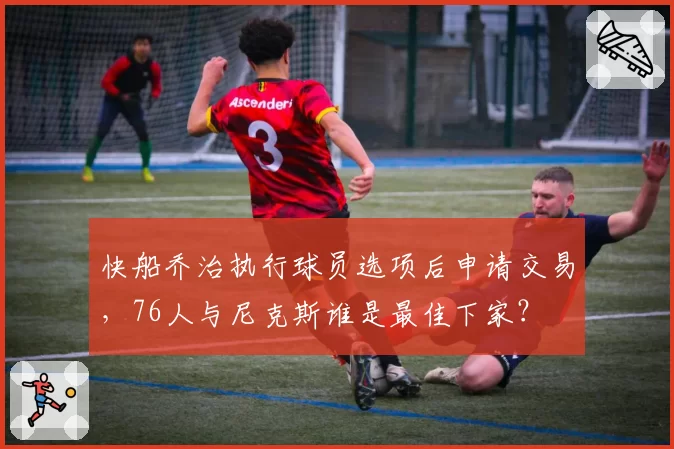 快船乔治执行球员选项后申请交易，76人与尼克斯谁是最佳下家？
