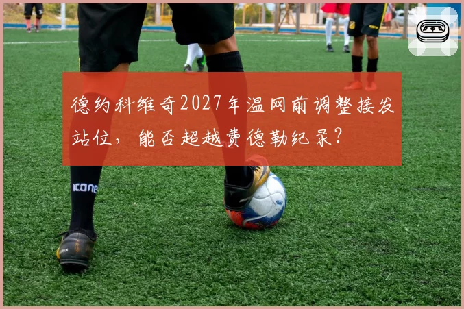 德约科维奇2027年温网前调整接发站位,能否超越费德勒纪录?
