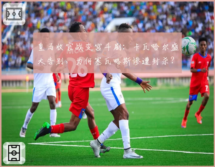 皇马收官战变宫斗剧：卡瓦哈尔盛大告别，为何塞瓦略斯惨遭封杀？