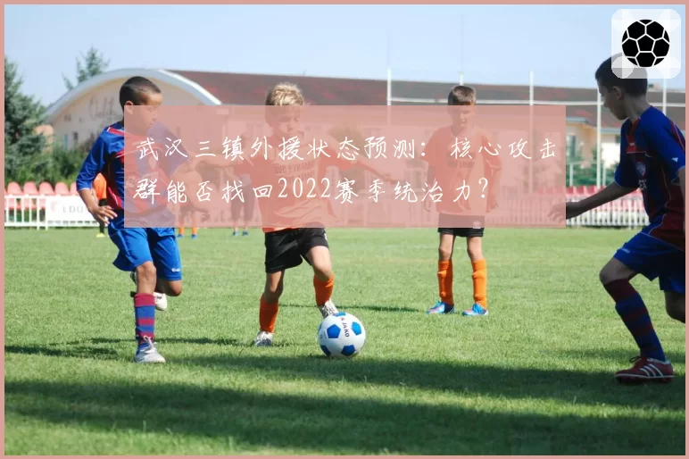 武汉三镇外援状态预测:核心攻击群能否找回2022赛季统治力?