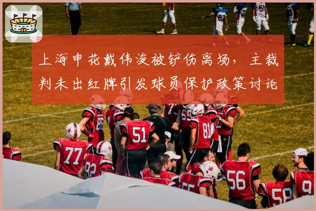 上海申花戴伟浚被铲伤离场，主裁判未出红牌引发球员保护政策讨论