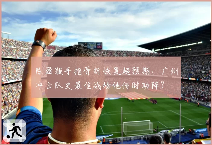 陈盈骏手指骨折恢复超预期,广州冲击队史最佳战绩他何时助阵?