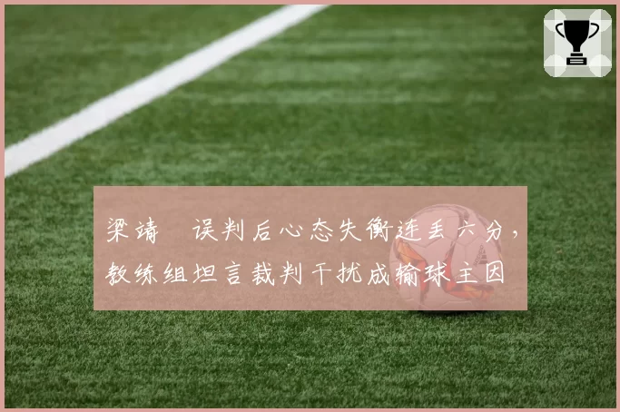 梁靖崑误判后心态失衡连丢六分，教练组坦言裁判干扰成输球主因