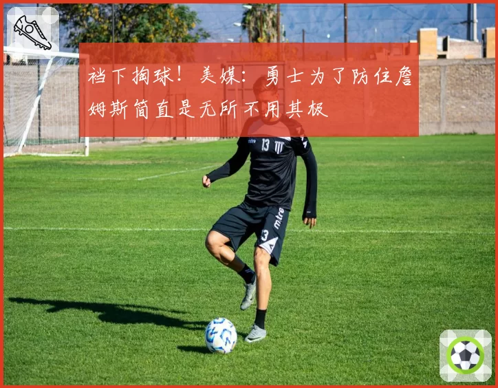 裆下掏球！美媒：勇士为了防住詹姆斯简直是无所不用其极