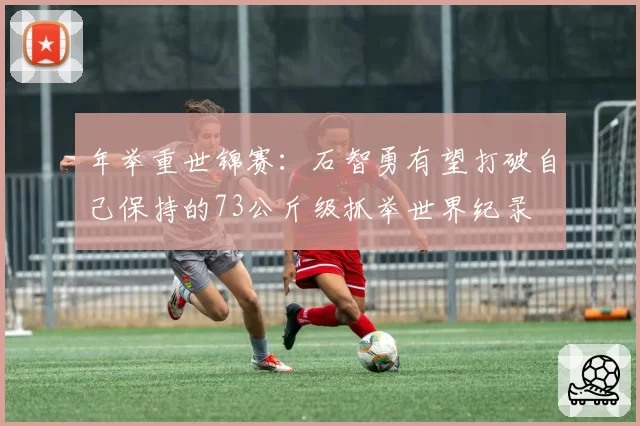 年举重世锦赛：石智勇有望打破自己保持的73公斤级抓举世界纪录