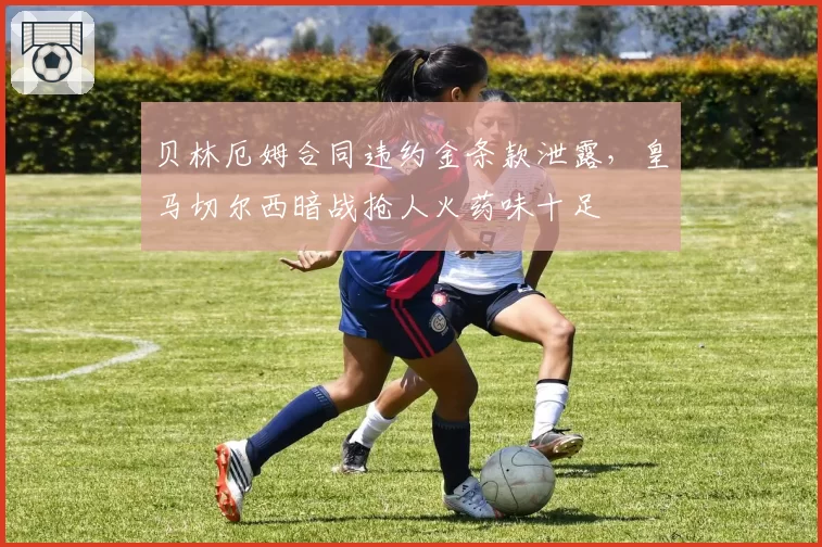 贝林厄姆合同违约金条款泄露,皇马切尔西暗战抢人火药味十足