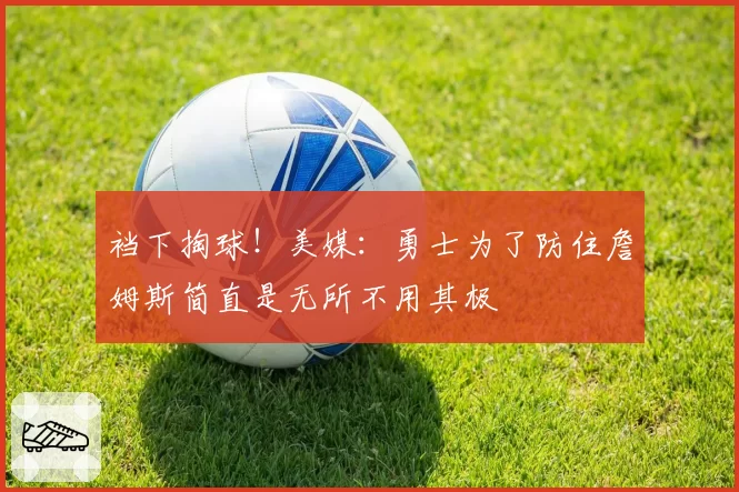 裆下掏球!美媒:勇士为了防住詹姆斯简直是无所不用其极