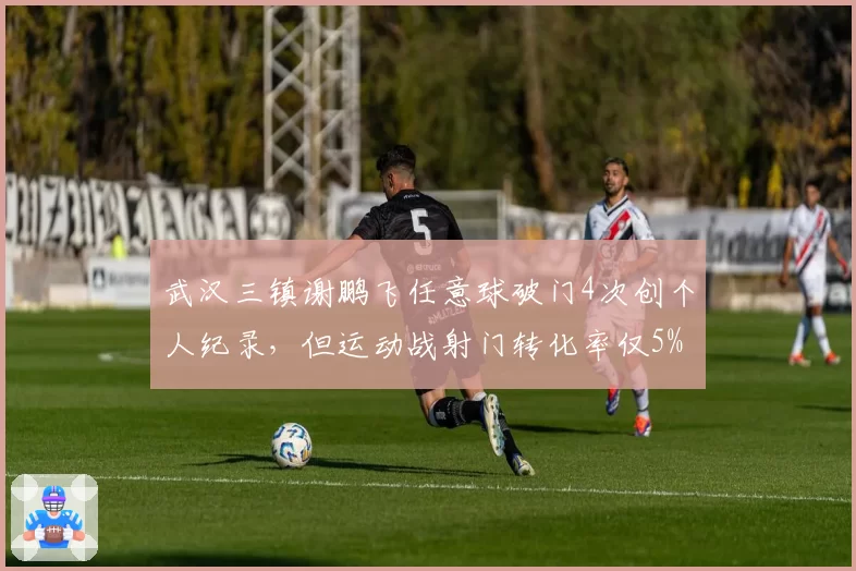 武汉三镇谢鹏飞任意球破门4次创个人纪录,但运动战射门转化率仅5%成软肋