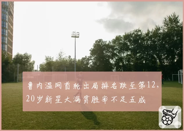 鲁内温网首轮出局排名跌至第12，20岁新星大满贯胜率不足五成