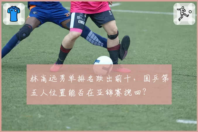 林高远男单排名跌出前十，国乒第五人位置能否在亚锦赛挽回？