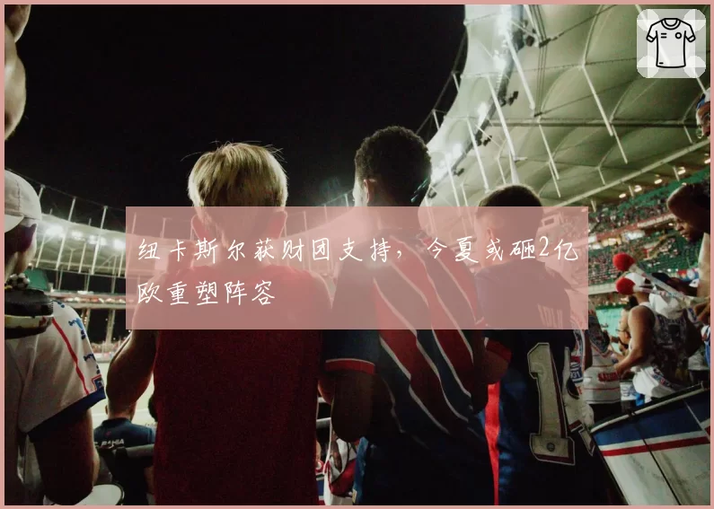 纽卡斯尔获财团支持，今夏或砸2亿欧重塑阵容