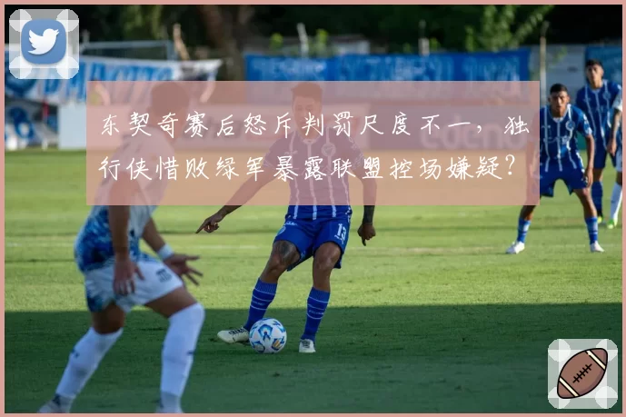 东契奇赛后怒斥判罚尺度不一，独行侠惜败绿军暴露联盟控场嫌疑？