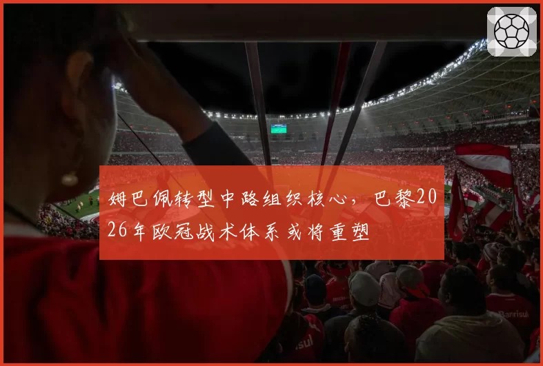姆巴佩转型中路组织核心,巴黎2026年欧冠战术体系或将重塑