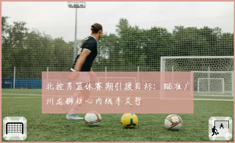 北控男篮休赛期引援目标：瞄准广州龙狮核心内线李炎哲