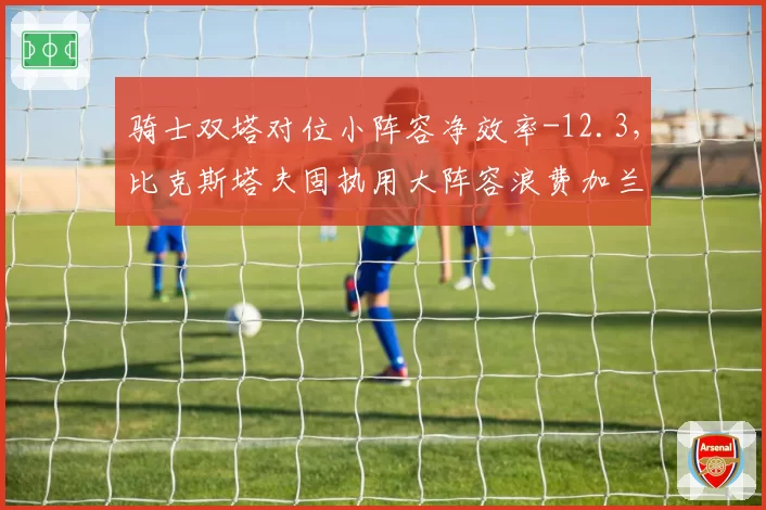骑士双塔对位小阵容净效率-12.3，比克斯塔夫固执用大阵容浪费加兰速度优势