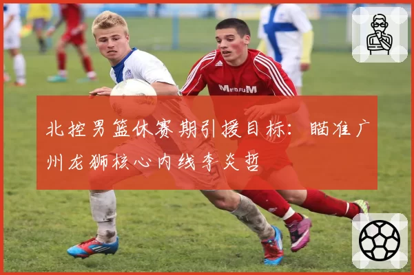 北控男篮休赛期引援目标：瞄准广州龙狮核心内线李炎哲