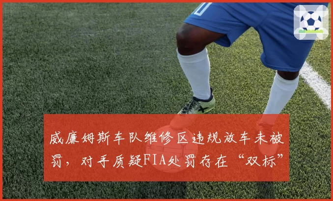 威廉姆斯车队维修区违规放车未被罚，对手质疑FIA处罚存在“双标”