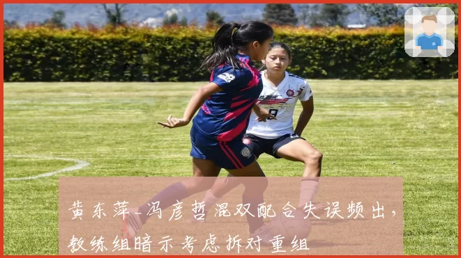 黄东萍_冯彦哲混双配合失误频出，教练组暗示考虑拆对重组