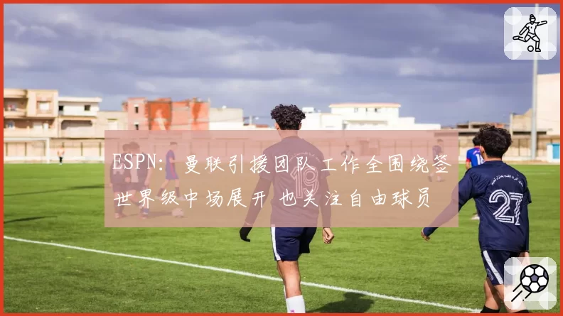 ESPN：曼联引援团队工作全围绕签世界级中场展开 也关注自由球员