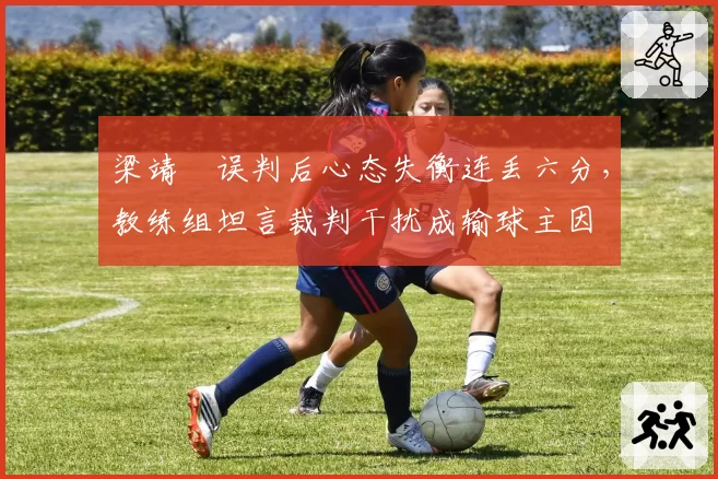 梁靖崑误判后心态失衡连丢六分，教练组坦言裁判干扰成输球主因