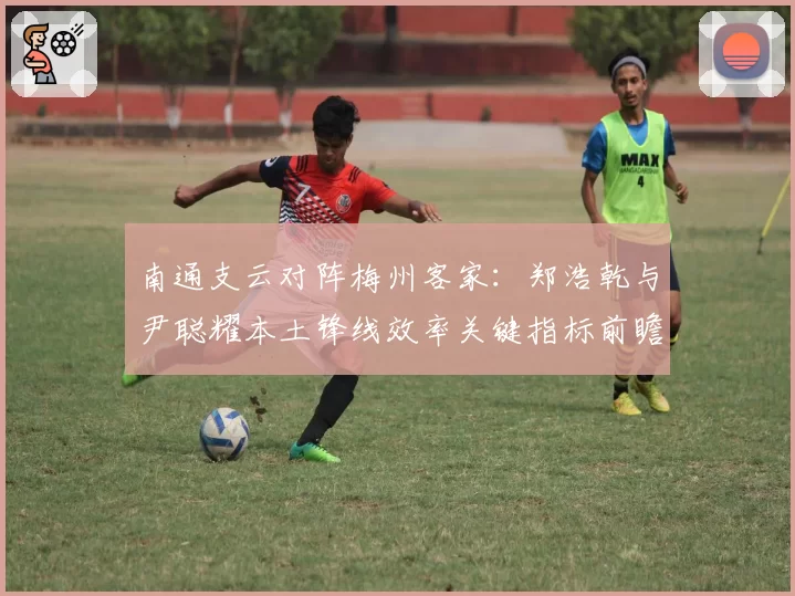 南通支云对阵梅州客家：郑浩乾与尹聪耀本土锋线效率关键指标前瞻