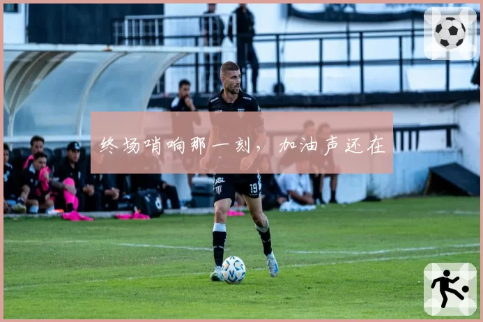 终场哨响那一刻，加油声还在