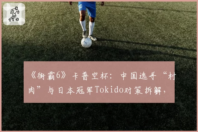 《街霸6》卡普空杯:中国选手“村肉”与日本冠军Tokido对策拆解,立回风格决定上限