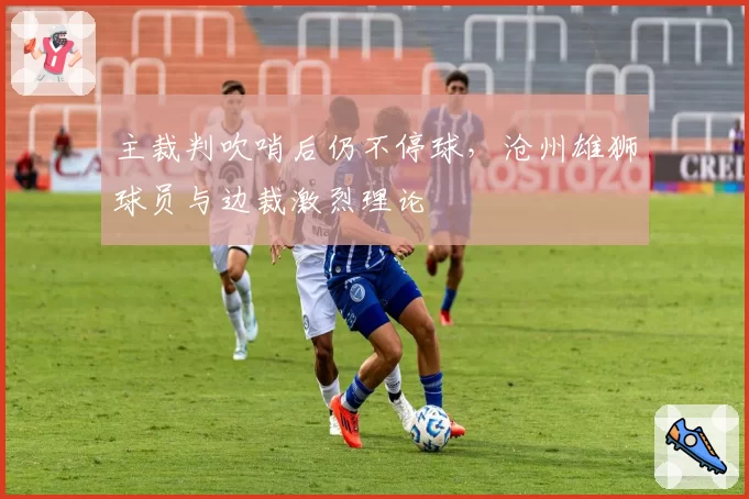 主裁判吹哨后仍不停球，沧州雄狮球员与边裁激烈理论