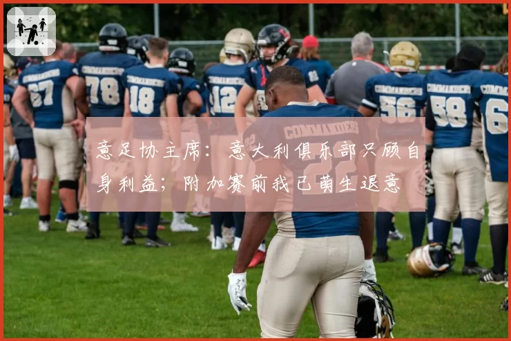 意足协主席：意大利俱乐部只顾自身利益；附加赛前我已萌生退意