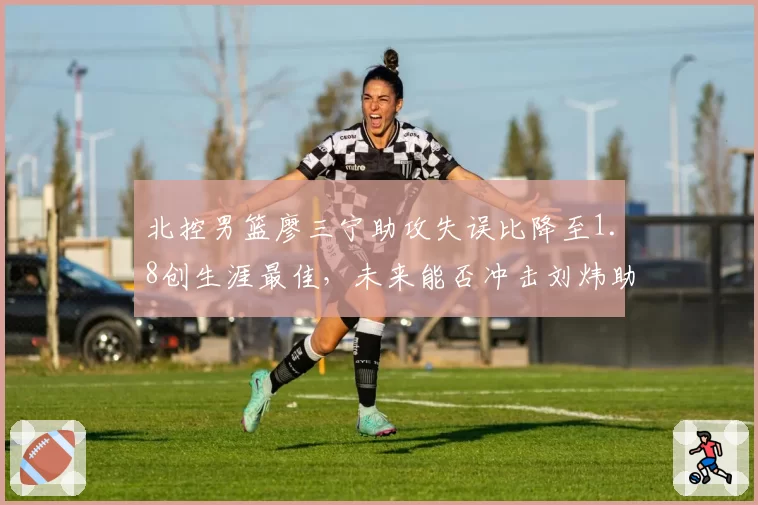 北控男篮廖三宁助攻失误比降至1.8创生涯最佳，未来能否冲击刘炜助攻纪录