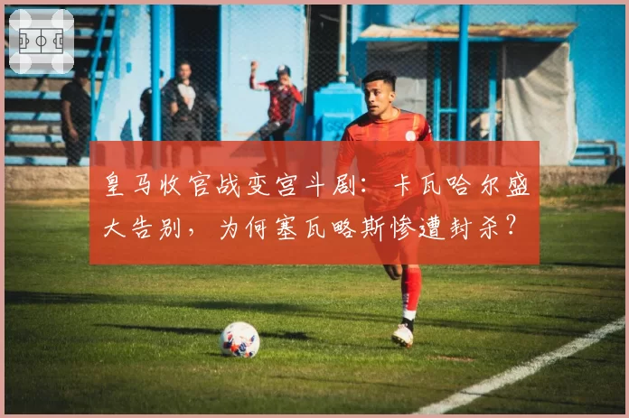 皇马收官战变宫斗剧：卡瓦哈尔盛大告别，为何塞瓦略斯惨遭封杀？