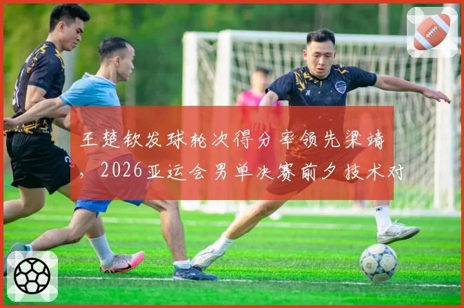 王楚钦发球轮次得分率领先梁靖崑,2026亚运会男单决赛前夕技术对比