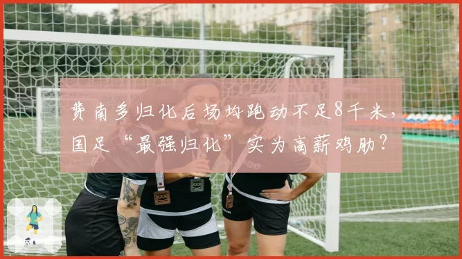 费南多归化后场均跑动不足8千米，国足“最强归化”实为高薪鸡肋？