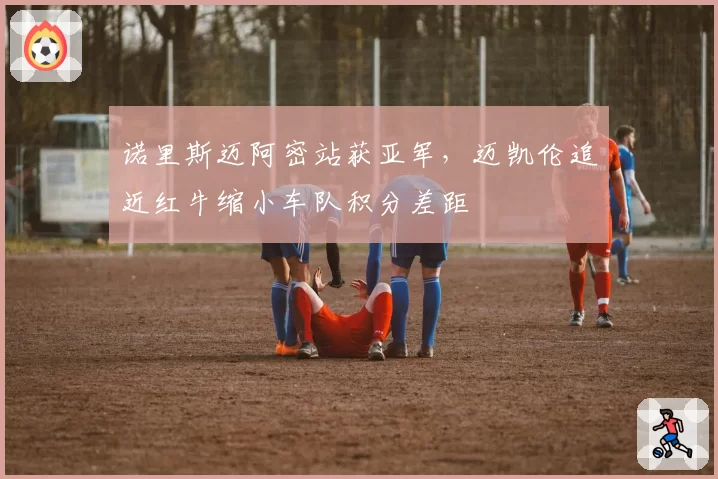 诺里斯迈阿密站获亚军,迈凯伦追近红牛缩小车队积分差距
