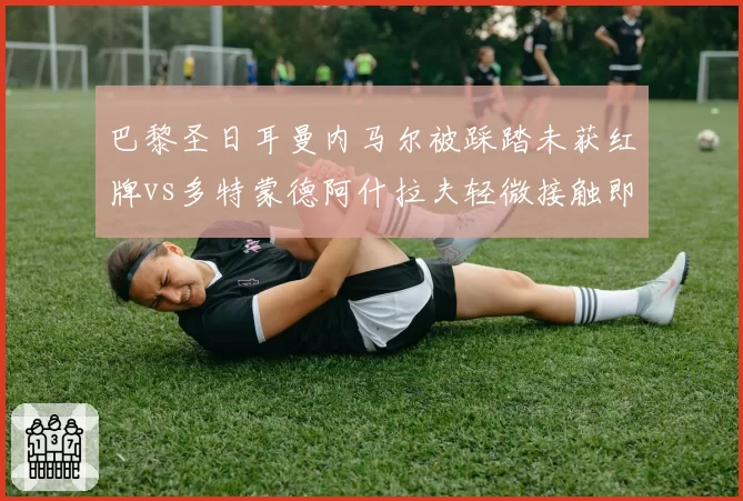 巴黎圣日耳曼内马尔被踩踏未获红牌vs多特蒙德阿什拉夫轻微接触即被罚,欧战尺度引争议