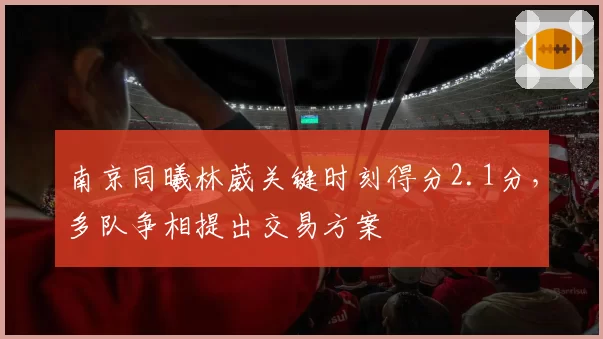 南京同曦林葳关键时刻得分2.1分，多队争相提出交易方案
