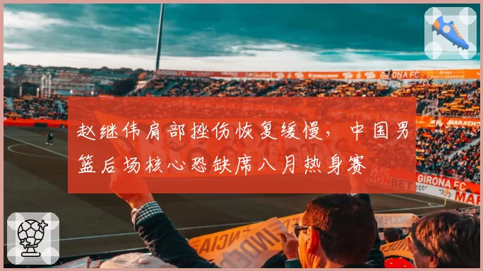赵继伟肩部挫伤恢复缓慢，中国男篮后场核心恐缺席八月热身赛