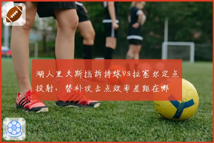 湖人里夫斯挡拆持球vs拉塞尔定点投射，替补攻击点效率差距在哪