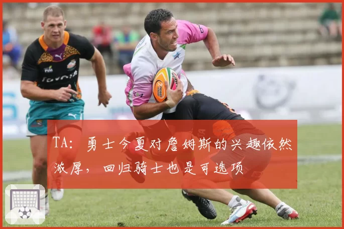 TA：勇士今夏对詹姆斯的兴趣依然浓厚，回归骑士也是可选项