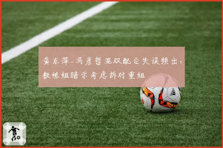 黄东萍_冯彦哲混双配合失误频出，教练组暗示考虑拆对重组