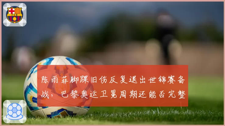 陈雨菲脚踝旧伤反复退出世锦赛备战,巴黎奥运卫冕周期还能否完整?