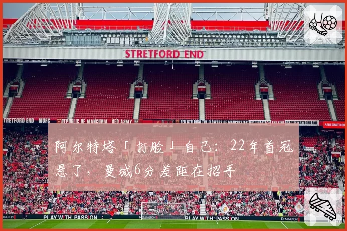 阿尔特塔「打脸」自己：22年首冠悬了，曼城6分差距在招手