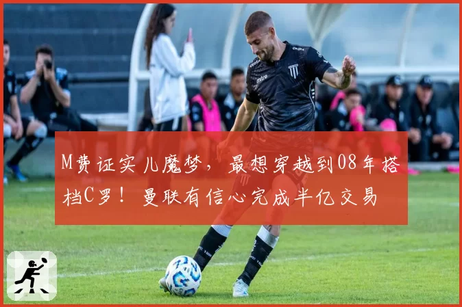 M费证实儿魔梦，最想穿越到08年搭档C罗！曼联有信心完成半亿交易