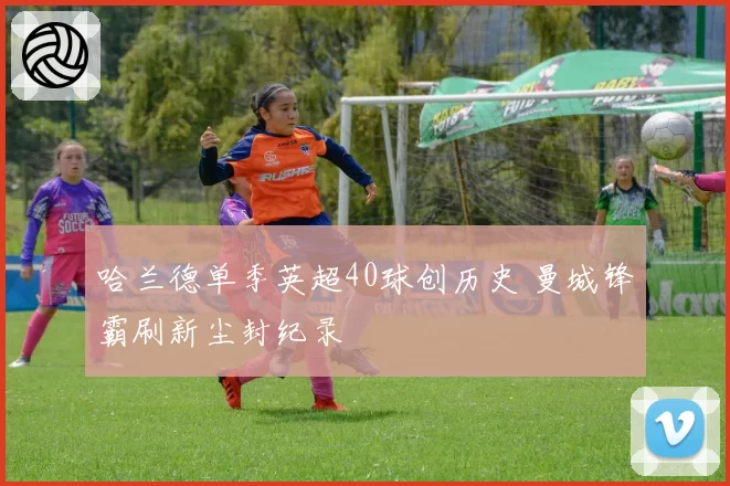 哈兰德单季英超40球创历史 曼城锋霸刷新尘封纪录