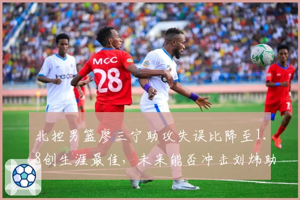 北控男篮廖三宁助攻失误比降至1.8创生涯最佳，未来能否冲击刘炜助攻纪录