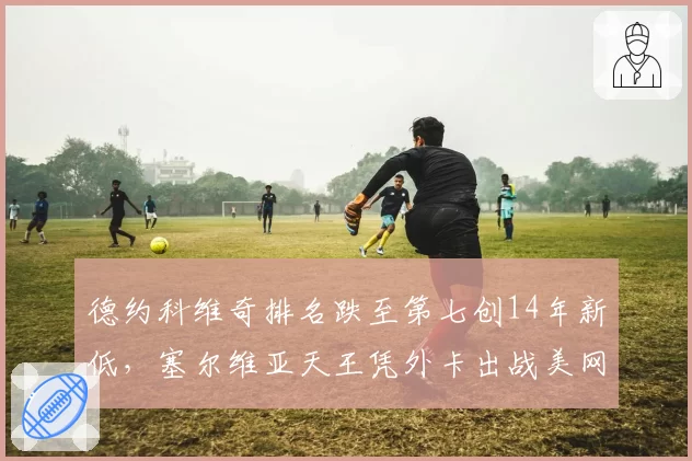德约科维奇排名跌至第七创14年新低,塞尔维亚天王凭外卡出战美网能走多远?
