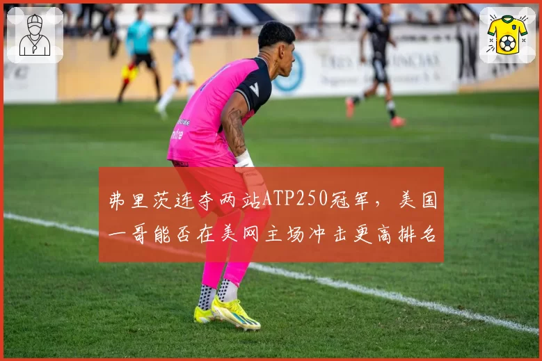 弗里茨连夺两站ATP250冠军,美国一哥能否在美网主场冲击更高排名?
