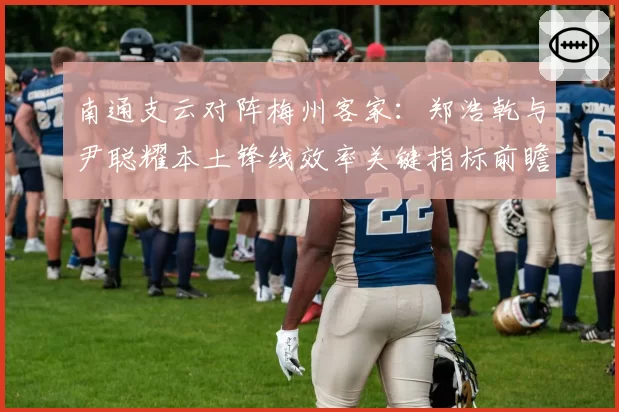 南通支云对阵梅州客家：郑浩乾与尹聪耀本土锋线效率关键指标前瞻