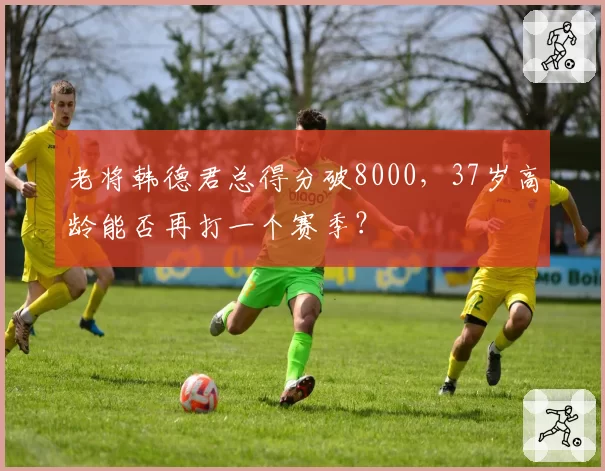 老将韩德君总得分破8000,37岁高龄能否再打一个赛季?