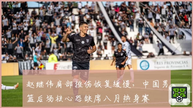 赵继伟肩部挫伤恢复缓慢，中国男篮后场核心恐缺席八月热身赛